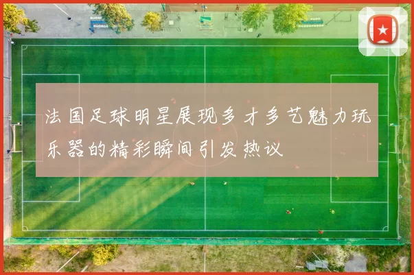 法国足球明星展现多才多艺魅力玩乐器的精彩瞬间引发热议