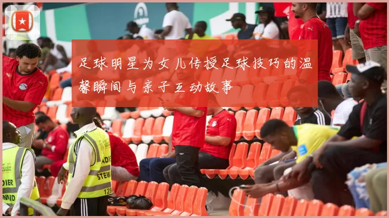 足球明星为女儿传授足球技巧的温馨瞬间与亲子互动故事