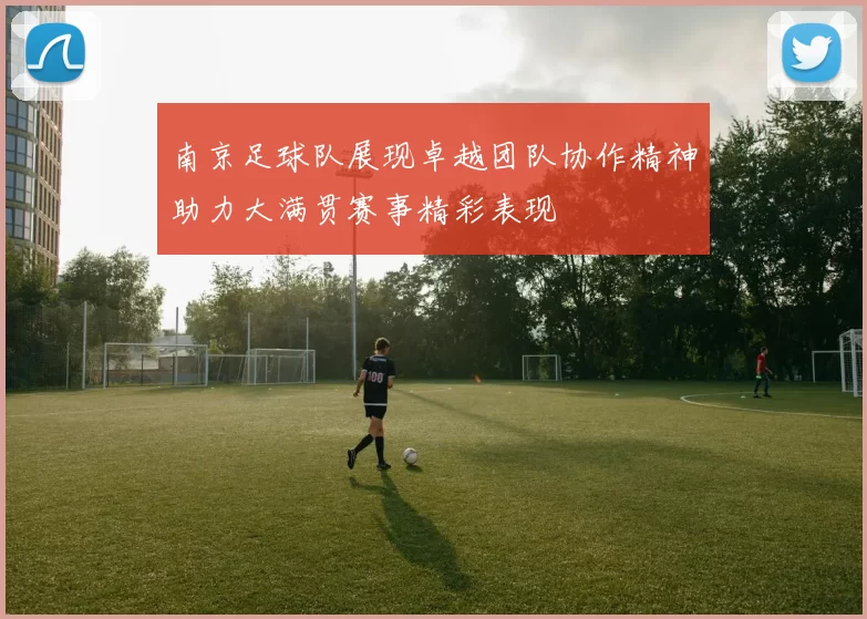 南京足球队展现卓越团队协作精神助力大满贯赛事精彩表现