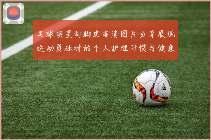 足球明星刮脚皮高清图片分享展现运动员独特的个人护理习惯与健康生活方式