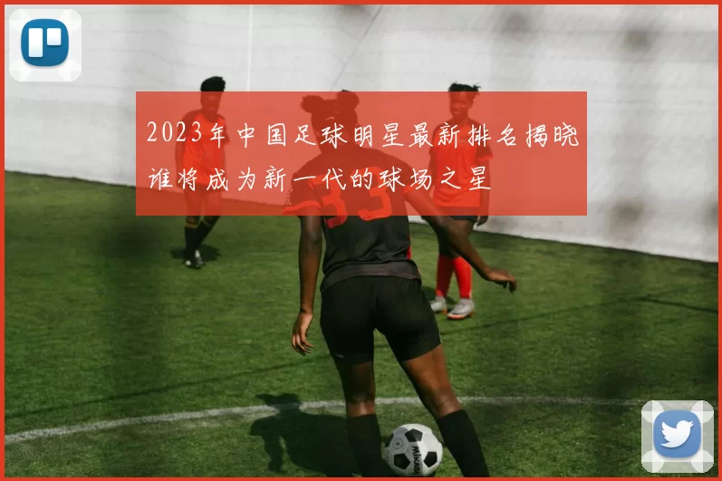 2023年中国足球明星最新排名揭晓谁将成为新一代的球场之星