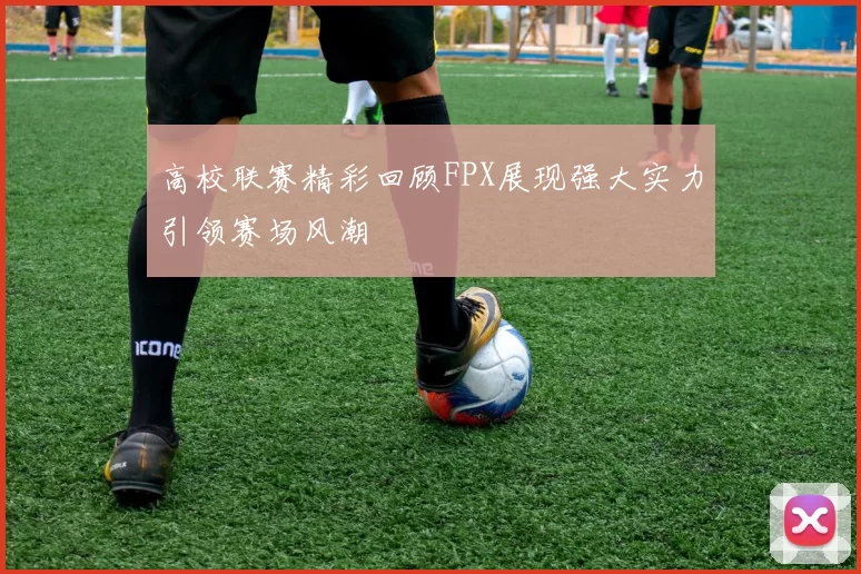 高校联赛精彩回顾FPX展现强大实力引领赛场风潮
