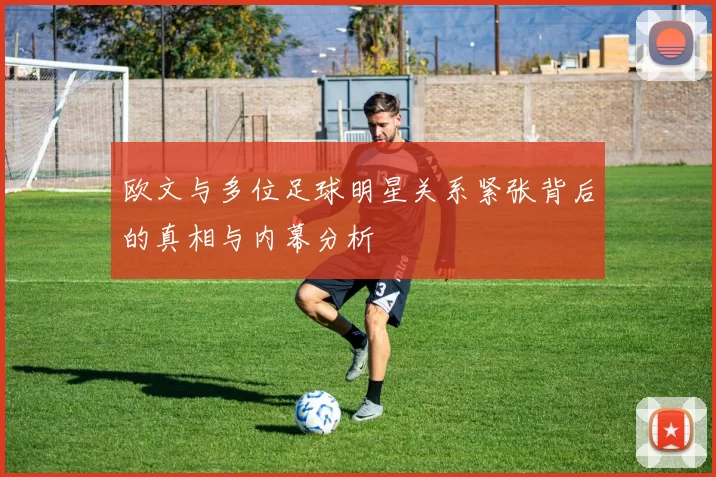 欧文与多位足球明星关系紧张背后的真相与内幕分析