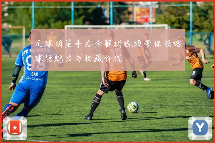 足球明星手办全解析视频带你领略球场魅力与收藏价值