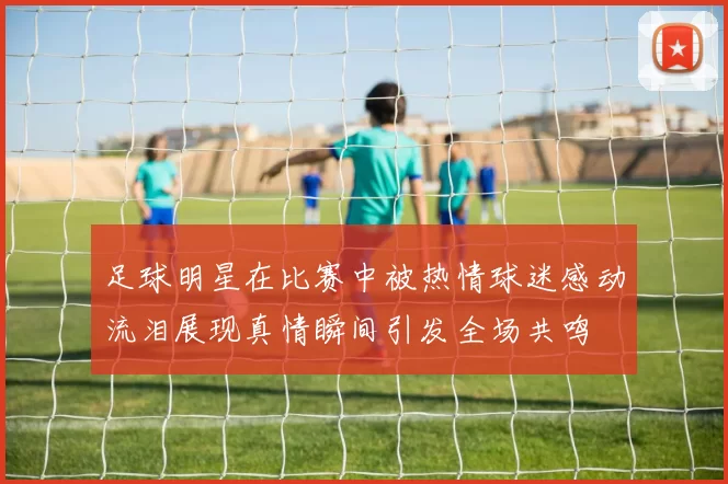 足球明星在比赛中被热情球迷感动流泪展现真情瞬间引发全场共鸣