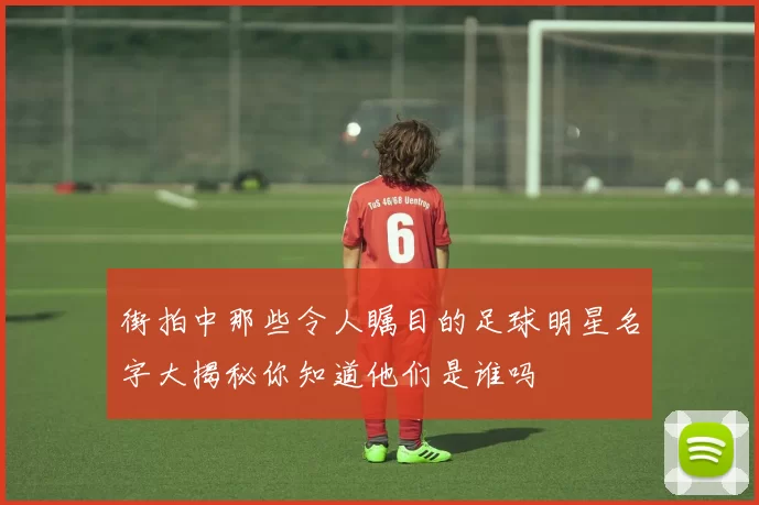 街拍中那些令人瞩目的足球明星名字大揭秘你知道他们是谁吗
