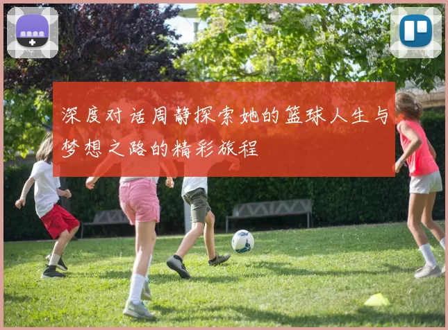 深度对话周静探索她的篮球人生与梦想之路的精彩旅程