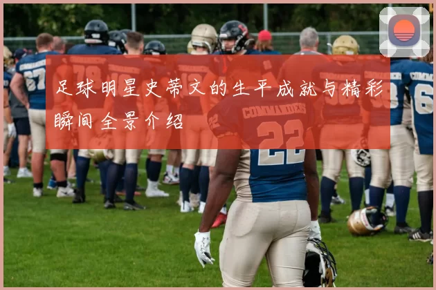 足球明星史蒂文的生平成就与精彩瞬间全景介绍