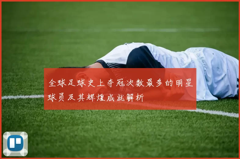 全球足球史上夺冠次数最多的明星球员及其辉煌成就解析