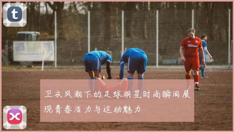 卫衣风潮下的足球明星时尚瞬间展现青春活力与运动魅力