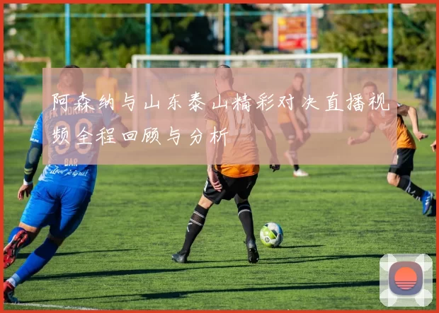 阿森纳与山东泰山精彩对决直播视频全程回顾与分析