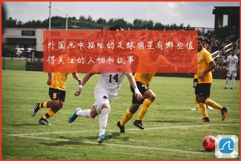 外国画中描绘的足球明星有哪些值得关注的人物和故事