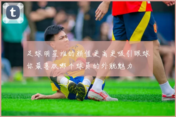 足球明星谁的颜值更高更吸引眼球你最喜欢哪个球员的外貌魅力