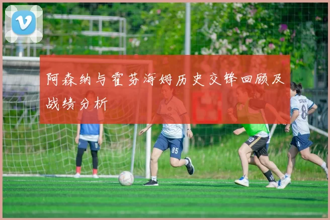阿森纳与霍芬海姆历史交锋回顾及战绩分析