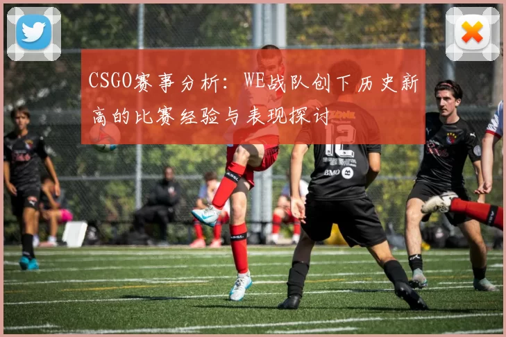 CSGO赛事分析：WE战队创下历史新高的比赛经验与表现探讨