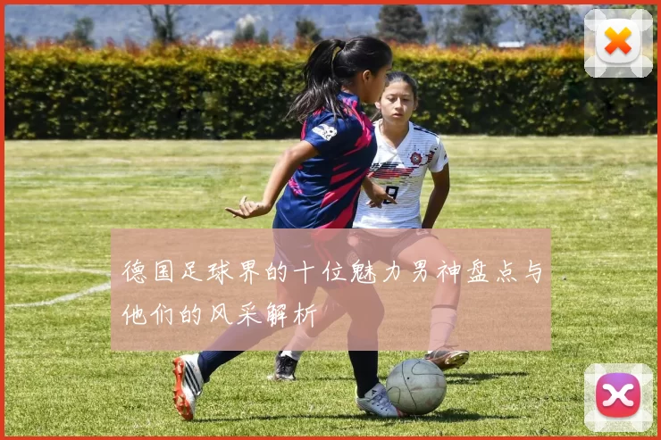 德国足球界的十位魅力男神盘点与他们的风采解析