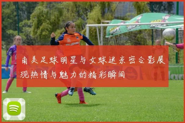 南美足球明星与女球迷亲密合影展现热情与魅力的精彩瞬间