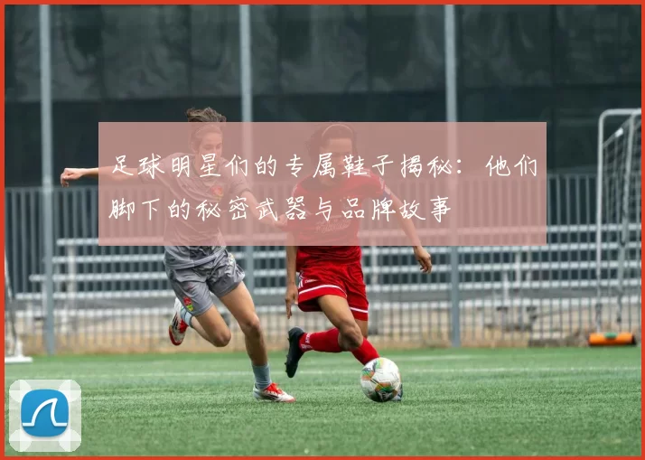 足球明星们的专属鞋子揭秘：他们脚下的秘密武器与品牌故事