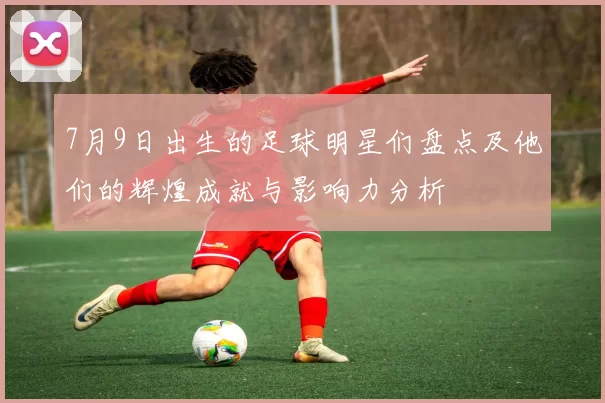 7月9日出生的足球明星们盘点及他们的辉煌成就与影响力分析