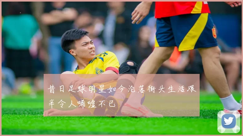 昔日足球明星如今沦落街头生活艰辛令人唏嘘不已