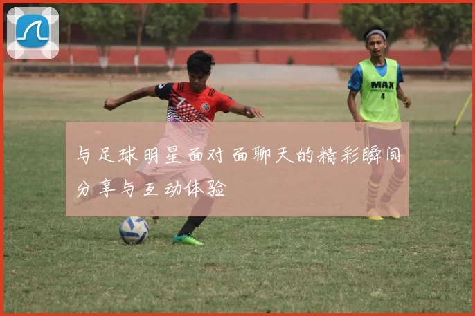 与足球明星面对面聊天的精彩瞬间分享与互动体验