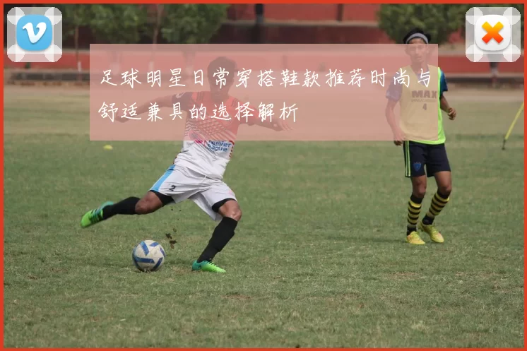 足球明星日常穿搭鞋款推荐时尚与舒适兼具的选择解析