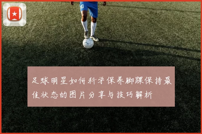 足球明星如何科学保养脚踝保持最佳状态的图片分享与技巧解析