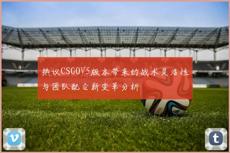 热议CSGOV5版本带来的战术灵活性与团队配合新变革分析