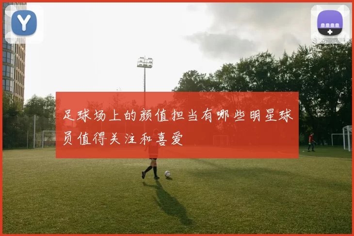 足球场上的颜值担当有哪些明星球员值得关注和喜爱