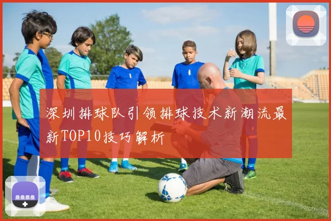 深圳排球队引领排球技术新潮流最新TOP10技巧解析