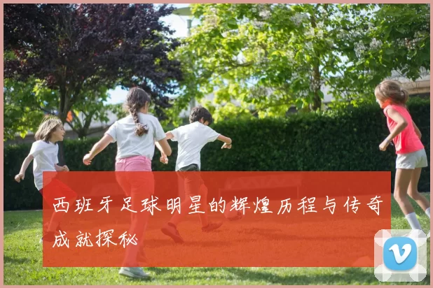 西班牙足球明星的辉煌历程与传奇成就探秘