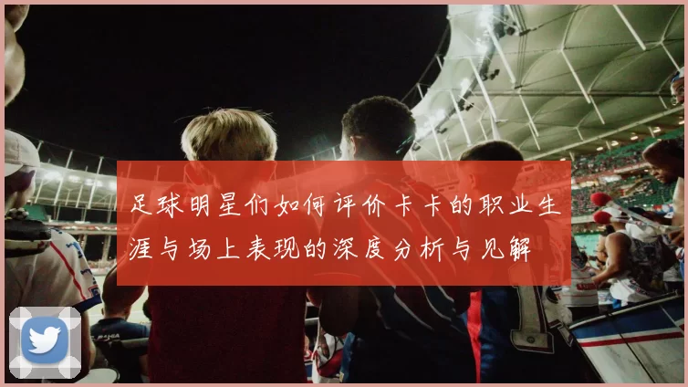 足球明星们如何评价卡卡的职业生涯与场上表现的深度分析与见解