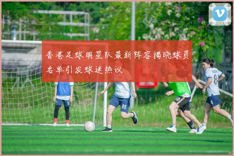 香港足球明星队最新阵容揭晓球员名单引发球迷热议
