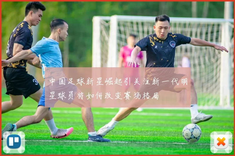 中国足球新星崛起引关注新一代明星球员将如何改变赛场格局