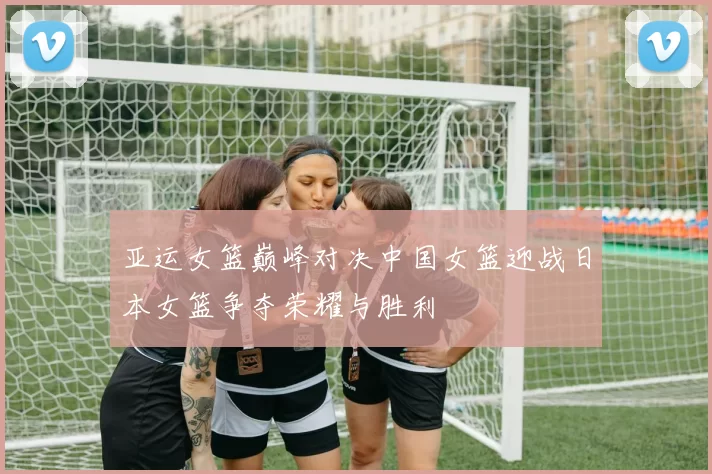 亚运女篮巅峰对决中国女篮迎战日本女篮争夺荣耀与胜利