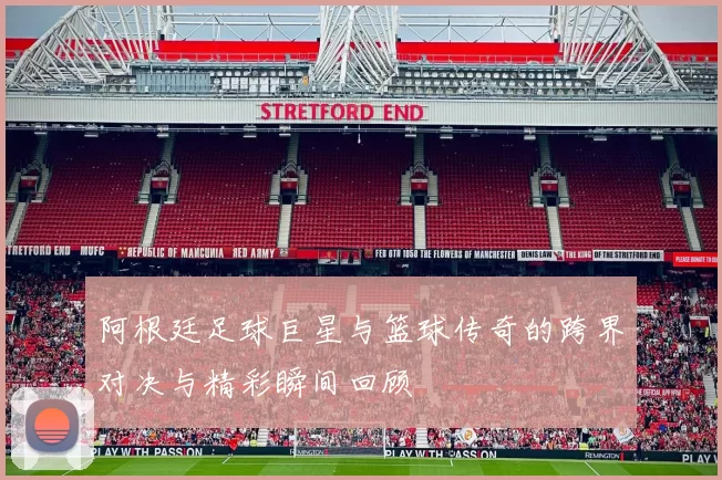 阿根廷足球巨星与篮球传奇的跨界对决与精彩瞬间回顾