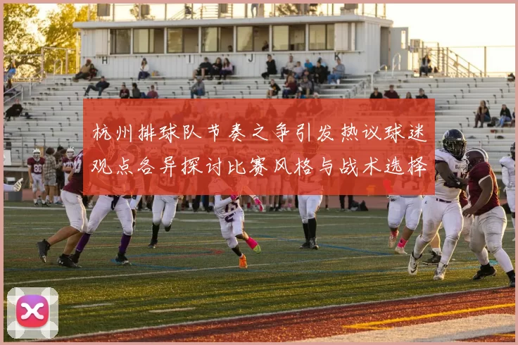 杭州排球队节奏之争引发热议球迷观点各异探讨比赛风格与战术选择