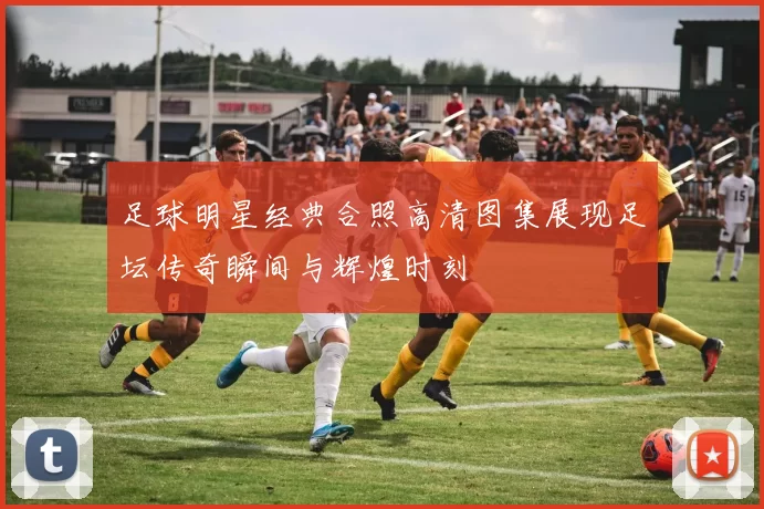 足球明星经典合照高清图集展现足坛传奇瞬间与辉煌时刻