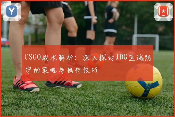 CSGO战术解析：深入探讨JDG区域防守的策略与执行技巧