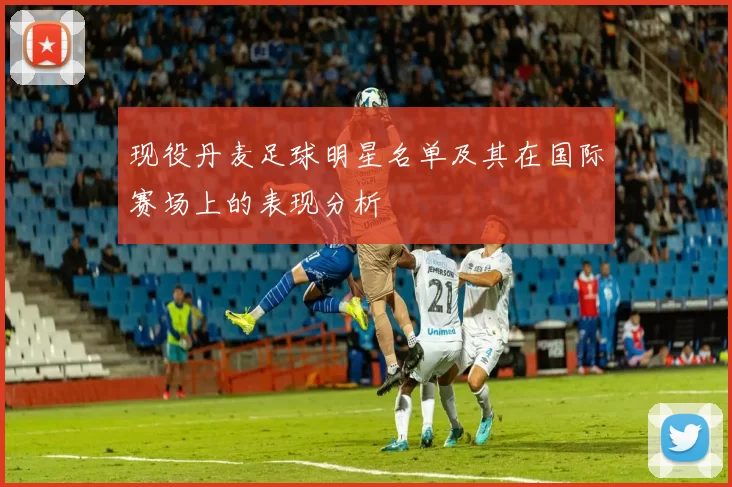 现役丹麦足球明星名单及其在国际赛场上的表现分析