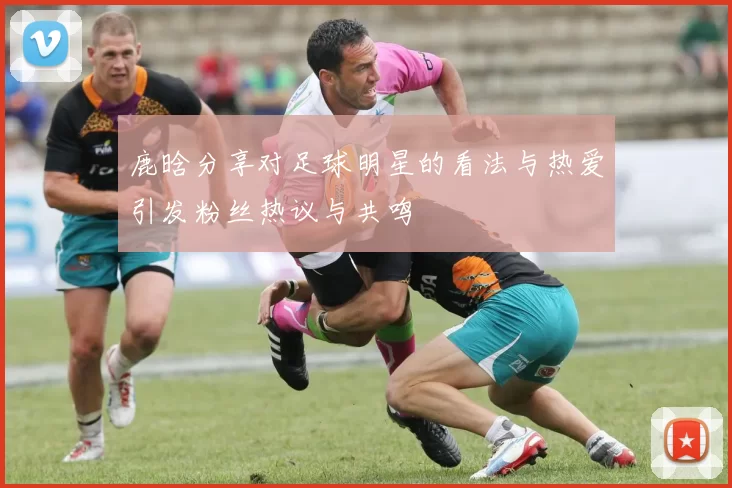 鹿晗分享对足球明星的看法与热爱引发粉丝热议与共鸣