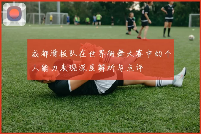 成都滑板队在世界街舞大赛中的个人能力表现深度解析与点评
