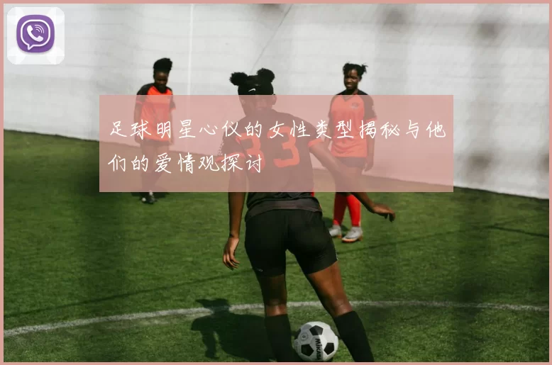 足球明星心仪的女性类型揭秘与他们的爱情观探讨