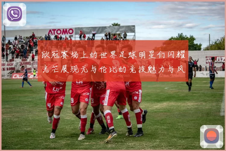 欧冠赛场上的世界足球明星们闪耀光芒展现无与伦比的竞技魅力与风采