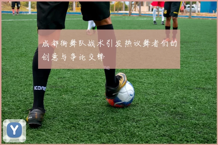 成都街舞队战术引发热议舞者们的创意与争论交锋