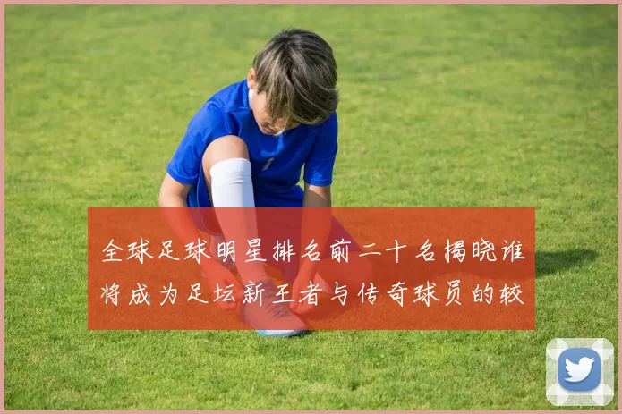 全球足球明星排名前二十名揭晓谁将成为足坛新王者与传奇球员的较量