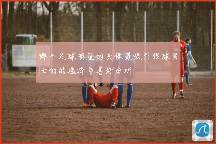 哪个足球明星的头像最吸引眼球男士们的选择与喜好分析