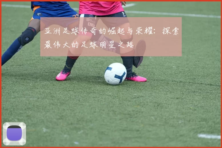 亚洲足球传奇的崛起与荣耀：探索最伟大的足球明星之路