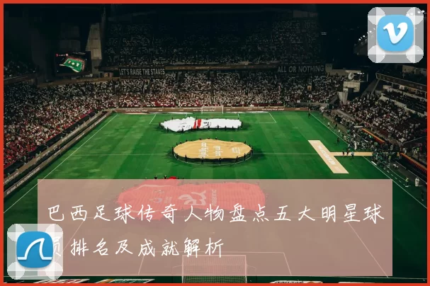 巴西足球传奇人物盘点五大明星球员排名及成就解析