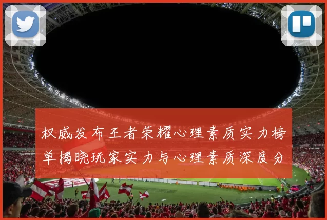 权威发布王者荣耀心理素质实力榜单揭晓玩家实力与心理素质深度分析